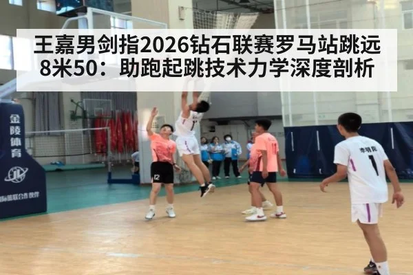 王嘉男剑指2026钻石联赛罗马站跳远8米50：助跑起跳技术力学深度剖析