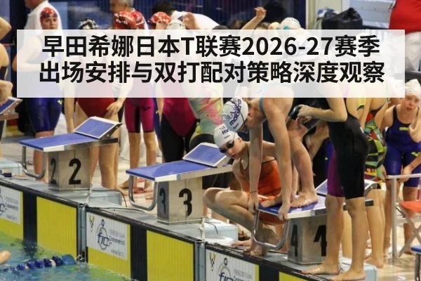 早田希娜日本T联赛2026-27赛季出场安排与双打配对策略深度观察